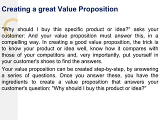 Creating a great Value Proposition
"Why should I buy this specific product or idea?" asks your
customer: And your value proposition must answer this, in a
compelling way. In creating a good value proposition, the trick is
to know your product or idea well, know how it compares with
those of your competitors and, very importantly, put yourself in
your customer's shoes to find the answers.
Your value proposition can be created step-by-step, by answering
a series of questions. Once you answer these, you have the
ingredients to create a value proposition that answers your
customer's question: "Why should I buy this product or idea?"
 