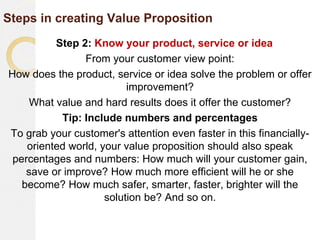 Steps in creating Value Proposition
Step 2: Know your product, service or idea
From your customer view point:
How does the product, service or idea solve the problem or offer
improvement?
What value and hard results does it offer the customer?
Tip: Include numbers and percentages
To grab your customer's attention even faster in this financially-
oriented world, your value proposition should also speak
percentages and numbers: How much will your customer gain,
save or improve? How much more efficient will he or she
become? How much safer, smarter, faster, brighter will the
solution be? And so on.
 