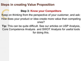 Steps in creating Value Proposition
Step 3: Know your Competitors
Keep on thinking from the perspective of your customer, and ask:
How does your product or idea create more value than competing
ones?
Tip: This can be quite difficult. See our articles on USP Analysis,
Core Competence Analysis and SWOT Analysis for useful tools
for doing this.
 