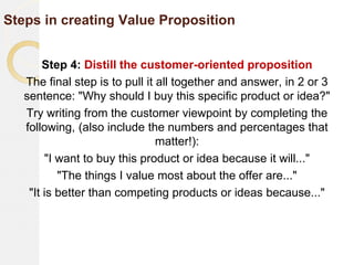 Steps in creating Value Proposition
Step 4: Distill the customer-oriented proposition
The final step is to pull it all together and answer, in 2 or 3
sentence: "Why should I buy this specific product or idea?"
Try writing from the customer viewpoint by completing the
following, (also include the numbers and percentages that
matter!):
"I want to buy this product or idea because it will..."
"The things I value most about the offer are..."
"It is better than competing products or ideas because..."
 