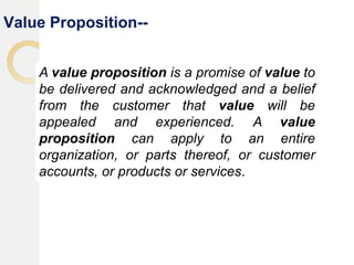 Value Proposition--
A value proposition is a promise of value to
be delivered and acknowledged and a belief
from the customer that value will be
appealed and experienced. A value
proposition can apply to an entire
organization, or parts thereof, or customer
accounts, or products or services.
 