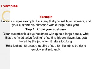 Examples
Example
Here's a simple example. Let's say that you sell lawn mowers, and
your customer is someone with a large back yard.
Step 1: Know your customer
Your customer is a businessman with quite a large house, who
likes the "meditative feeling" of cutting his own lawn, but gets
bored by the job when it takes too long.
He's looking for a good quality of cut, for the job to be done
quickly and enjoyably
 