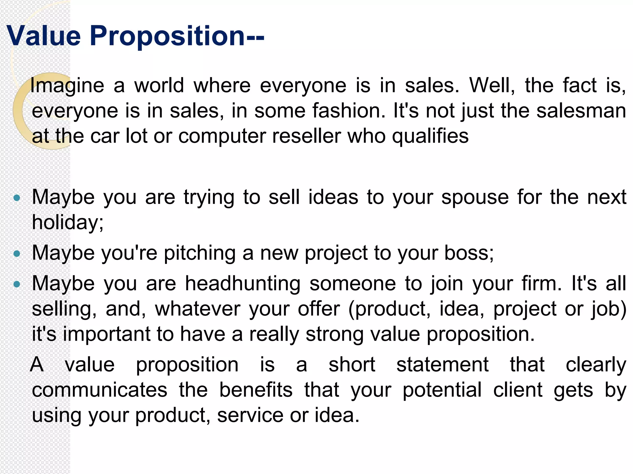 Value Proposition--
Imagine a world where everyone is in sales. Well, the fact is,
everyone is in sales, in some fashion. It's not just the salesman
at the car lot or computer reseller who qualifies
 Maybe you are trying to sell ideas to your spouse for the next
holiday;
 Maybe you're pitching a new project to your boss;
 Maybe you are headhunting someone to join your firm. It's all
selling, and, whatever your offer (product, idea, project or job)
it's important to have a really strong value proposition.
A value proposition is a short statement that clearly
communicates the benefits that your potential client gets by
using your product, service or idea.
 