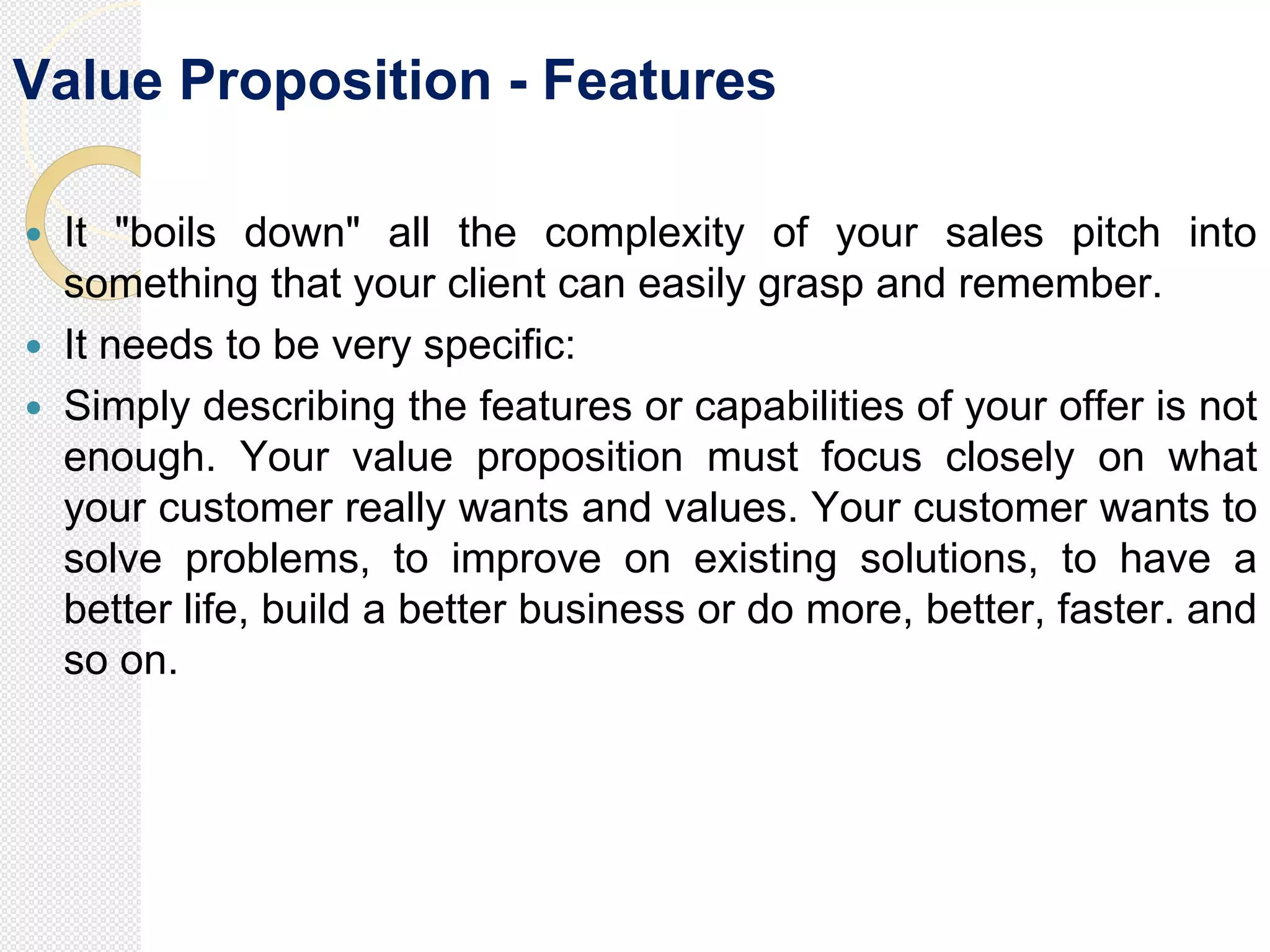 Value Proposition - Features
 It "boils down" all the complexity of your sales pitch into
something that your client can easily grasp and remember.
 It needs to be very specific:
 Simply describing the features or capabilities of your offer is not
enough. Your value proposition must focus closely on what
your customer really wants and values. Your customer wants to
solve problems, to improve on existing solutions, to have a
better life, build a better business or do more, better, faster. and
so on.
 