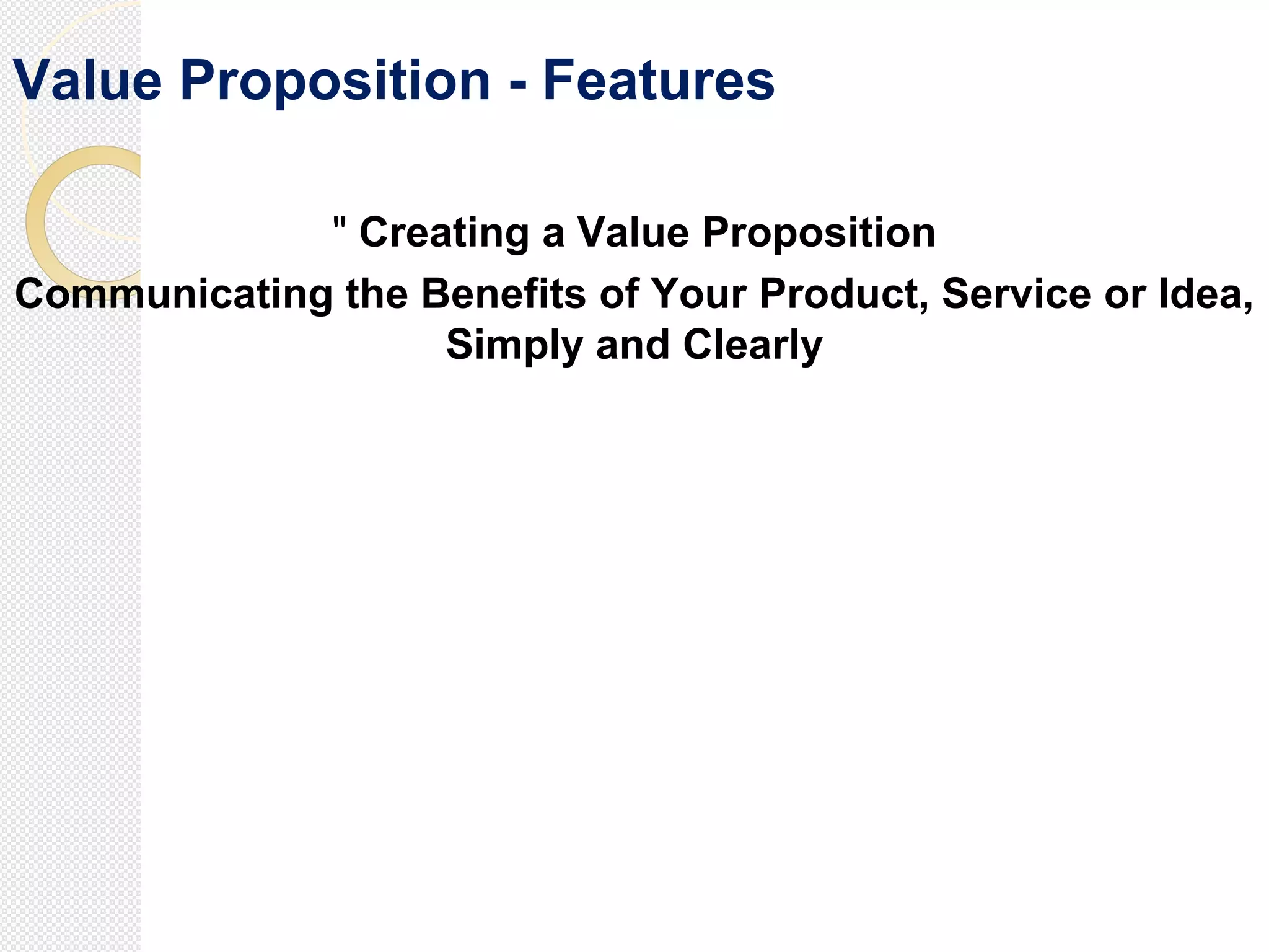 Value Proposition - Features
" Creating a Value Proposition
Communicating the Benefits of Your Product, Service or Idea,
Simply and Clearly
 