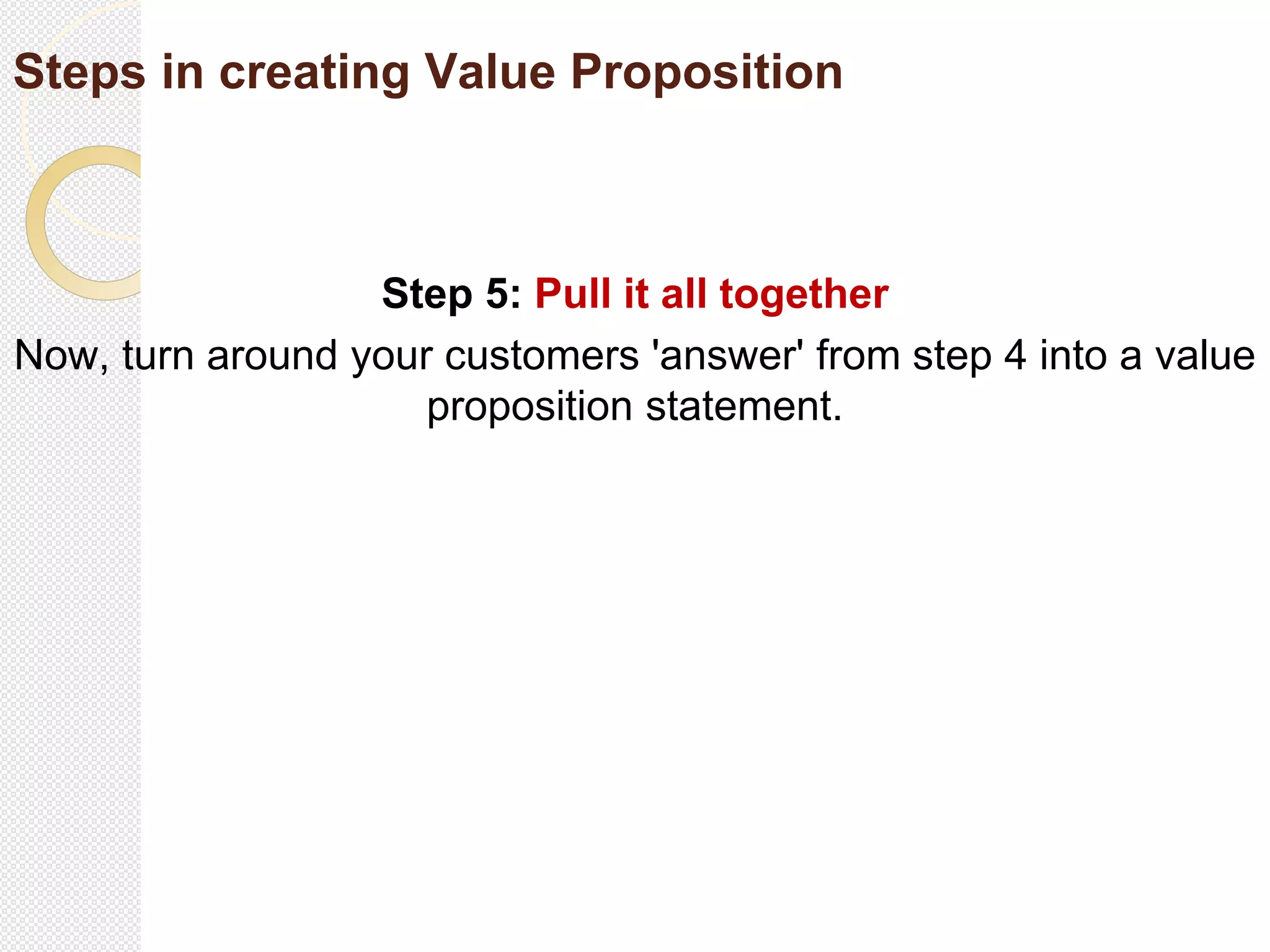 Steps in creating Value Proposition
Step 5: Pull it all together
Now, turn around your customers 'answer' from step 4 into a value
proposition statement.
 