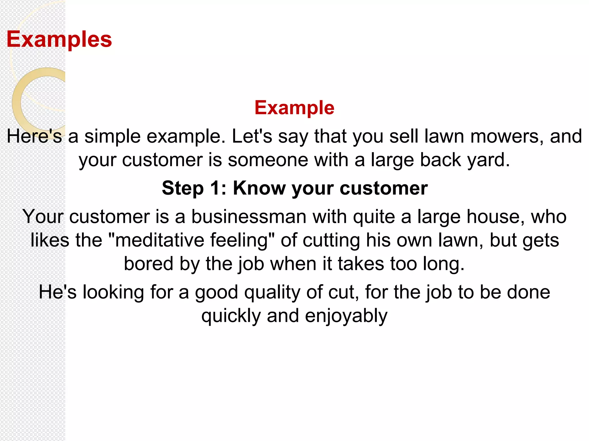 Examples
Example
Here's a simple example. Let's say that you sell lawn mowers, and
your customer is someone with a large back yard.
Step 1: Know your customer
Your customer is a businessman with quite a large house, who
likes the "meditative feeling" of cutting his own lawn, but gets
bored by the job when it takes too long.
He's looking for a good quality of cut, for the job to be done
quickly and enjoyably
 