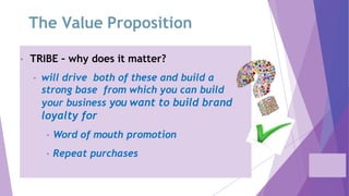 The Value Proposition
• TRIBE – why does it matter?
• will drive both of these and build a
strong base from which you can build
your business you want to build brand
loyalty for
• Word of mouth promotion
• Repeat purchases
 
