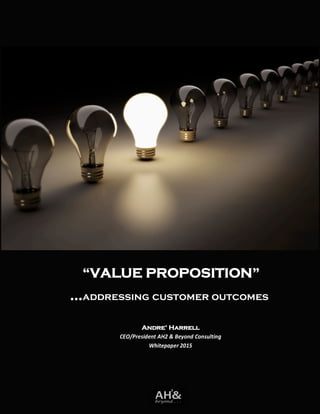 “VALUE PROPOSITION”
…addressing customer outcomes
Andre’ Harrell
CEO/President AH2 & Beyond Consulting
Whitepaper 2015
 