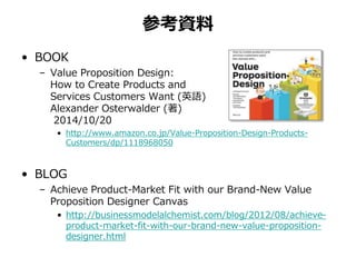 参考資料 
• BOOK 
– Value Proposition Design: 
How to Create Products and 
Services Customers Want (英語) 
Alexander Osterwalder (著) 
2014/10/20 
• http://www.amazon.co.jp/Value-Proposition-Design-Products- 
Customers/dp/1118968050 
• BLOG 
– Achieve Product-Market Fit with our Brand-New Value 
Proposition Designer Canvas 
• http://businessmodelalchemist.com/blog/2012/08/achieve-product- 
market-fit-with-our-brand-new-value-proposition-designer. 
html 
 