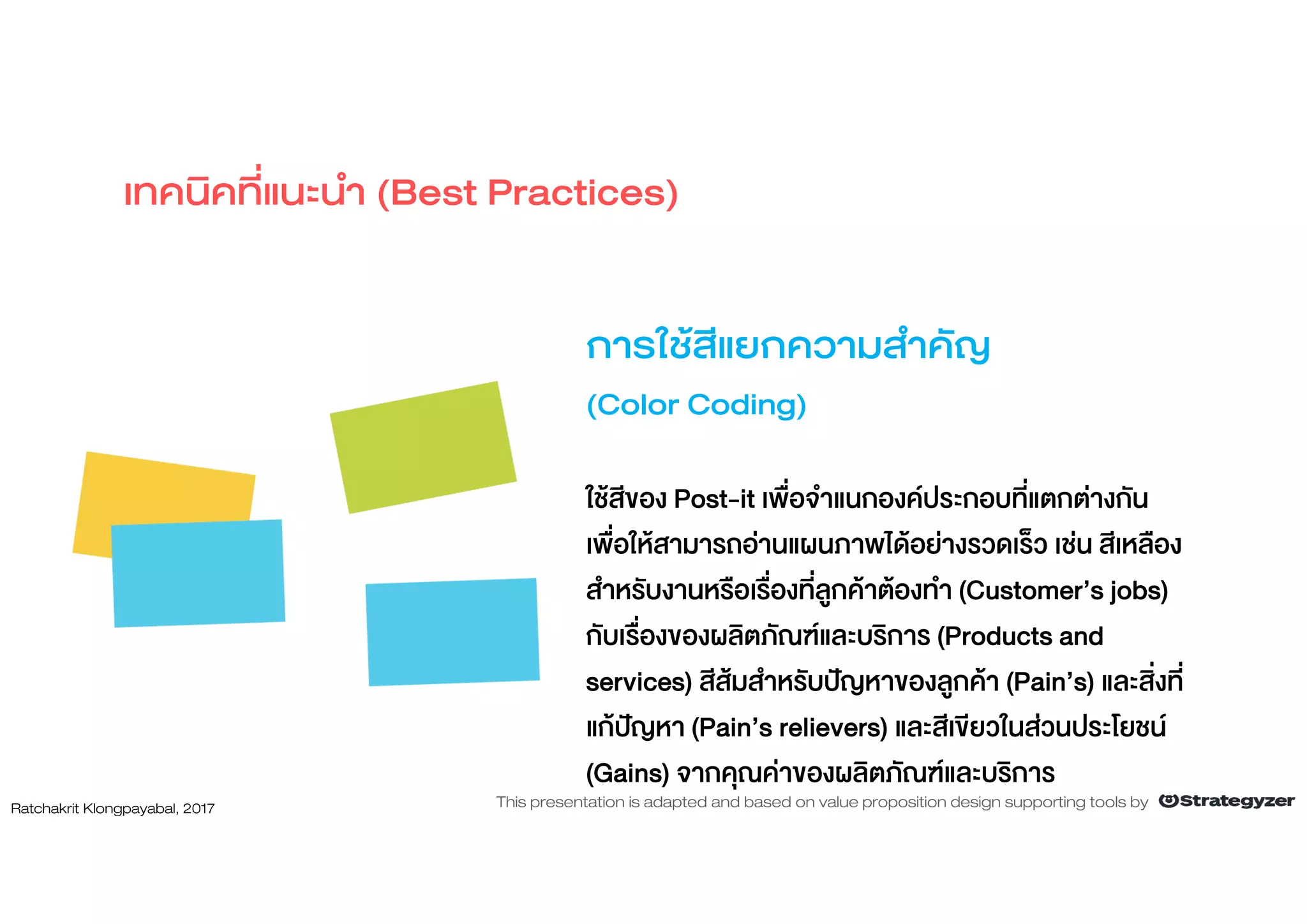 การใชสีแยกความสําคัญ
(Color Coding)
ใชสีของ Post-it เพื่อจําแนกองคประกอบที่แตกตางกัน
เพื่อใหสามารถอานแผนภาพไดอยางรวดเร็ว เชน สีเหลือง
สําหรับงานหรือเรื่องที่ลูกคาตองทํา (Customer’s jobs)
กับเรื่องของผลิตภัณฑและบริการ (Products and
services) สีสมสําหรับปญหาของลูกคา (Pain’s) และสิ่งที่
แกปญหา (Pain’s relievers) และสีเขียวในสวนประโยชน
(Gains) จากคุณคาของผลิตภัณฑและบริการ
เทคนิคที่แนะนํา (Best Practices)
Ratchakrit Klongpayabal, 2017 This presentation is adapted and based on value proposition design supporting tools by
 