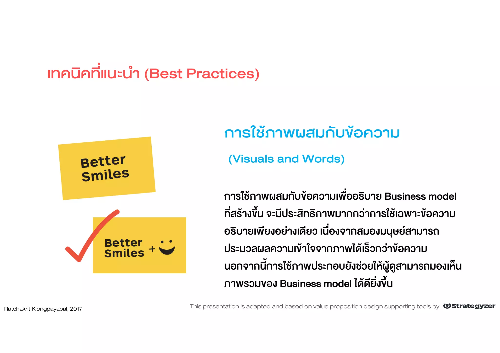 การใชภาพผสมกับขอความ
(Visuals and Words)
การใชภาพผสมกับขอความเพื่ออธิบาย Business model
ที่สรางขึ้น จะมีประสิทธิภาพมากกวาการใชเฉพาะขอความ
อธิบายเพียงอยางเดียว เนื่องจากสมองมนุษยสามารถ
ประมวลผลความเขาใจจากภาพไดเร็วกวาขอความ
นอกจากนี้การใชภาพประกอบยังชวยใหผูดูสามารถมองเห็น
ภาพรวมของ Business model ไดดียิ่งขึ้น
เทคนิคที่แนะนํา (Best Practices)
Ratchakrit Klongpayabal, 2017 This presentation is adapted and based on value proposition design supporting tools by
 