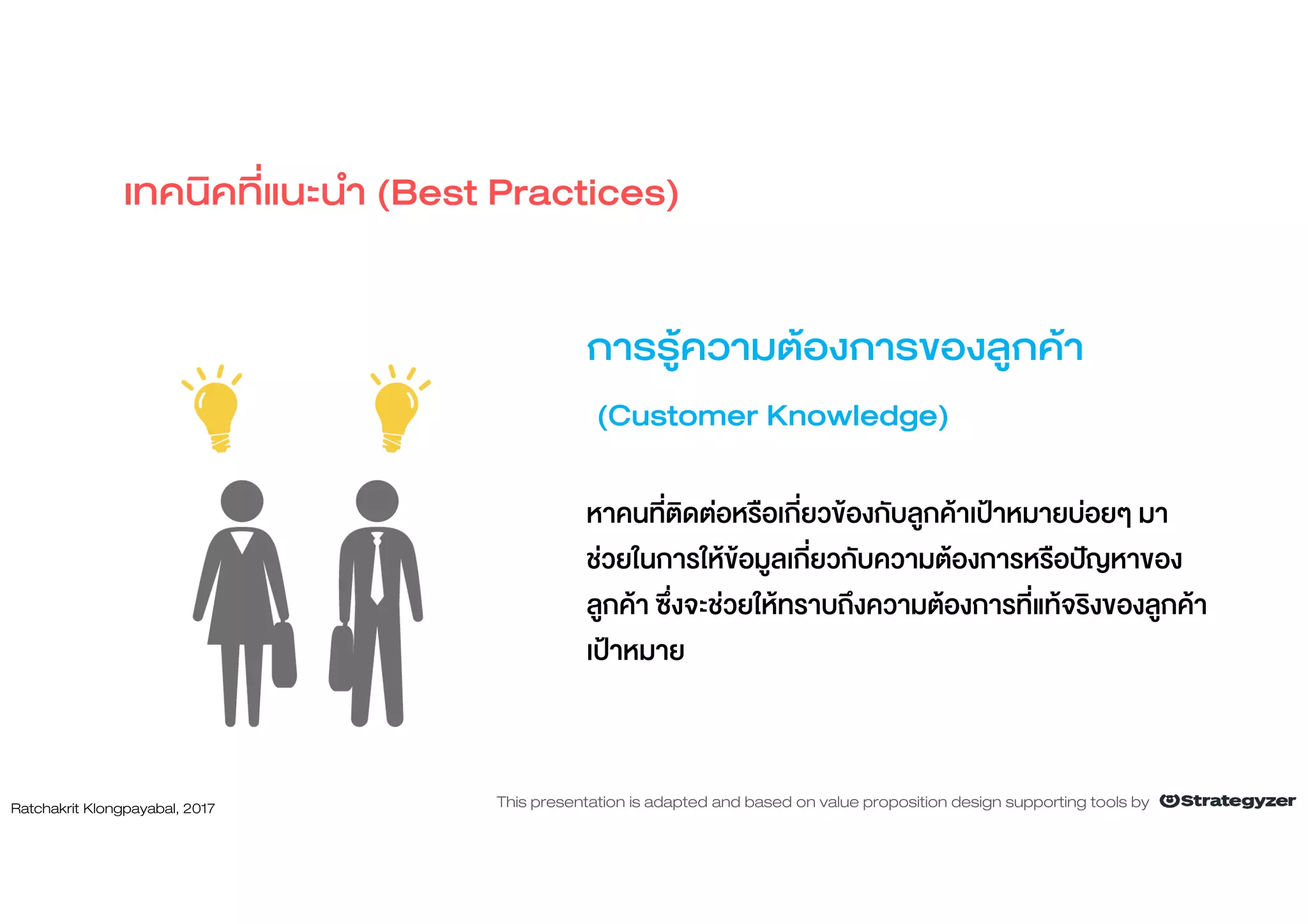 การรูความตองการของลูกคา
(Customer Knowledge)
หาคนที่ติดตอหรือเกี่ยวของกับลูกคาเปาหมายบอยๆ มา
ชวยในการใหขอมูลเกี่ยวกับความตองการหรือปญหาของ
ลูกคา ซึ่งจะชวยใหทราบถึงความตองการที่แทจริงของลูกคา
เปาหมาย
เทคนิคที่แนะนํา (Best Practices)
Ratchakrit Klongpayabal, 2017 This presentation is adapted and based on value proposition design supporting tools by
 