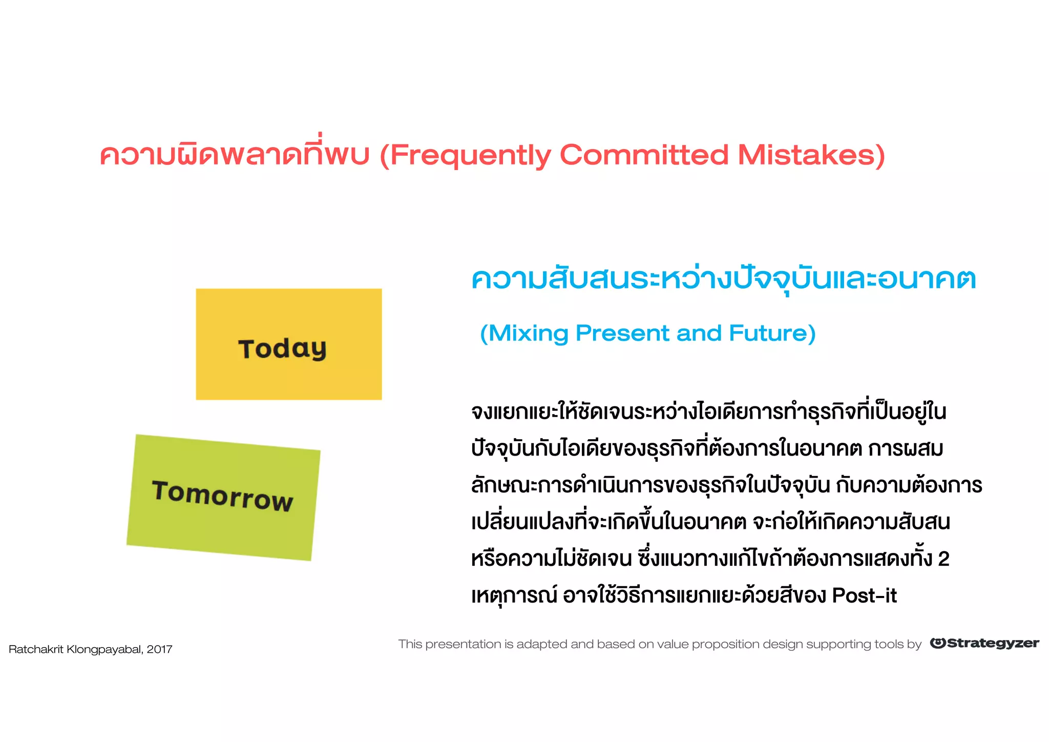 ความสับสนระหวางปจจุบันและอนาคต
(Mixing Present and Future)
จงแยกแยะใหชัดเจนระหวางไอเดียการทําธุรกิจที่เปนอยูใน
ปจจุบันกับไอเดียของธุรกิจที่ตองการในอนาคต การผสม
ลักษณะการดําเนินการของธุรกิจในปจจุบัน กับความตองการ
เปลี่ยนแปลงที่จะเกิดขึ้นในอนาคต จะกอใหเกิดความสับสน
หรือความไมชัดเจน ซึ่งแนวทางแกไขถาตองการแสดงทั้ง 2
เหตุการณ อาจใชวิธีการแยกแยะดวยสีของ Post-it
ความผิดพลาดที่พบ (Frequently Committed Mistakes)
Ratchakrit Klongpayabal, 2017 This presentation is adapted and based on value proposition design supporting tools by
 