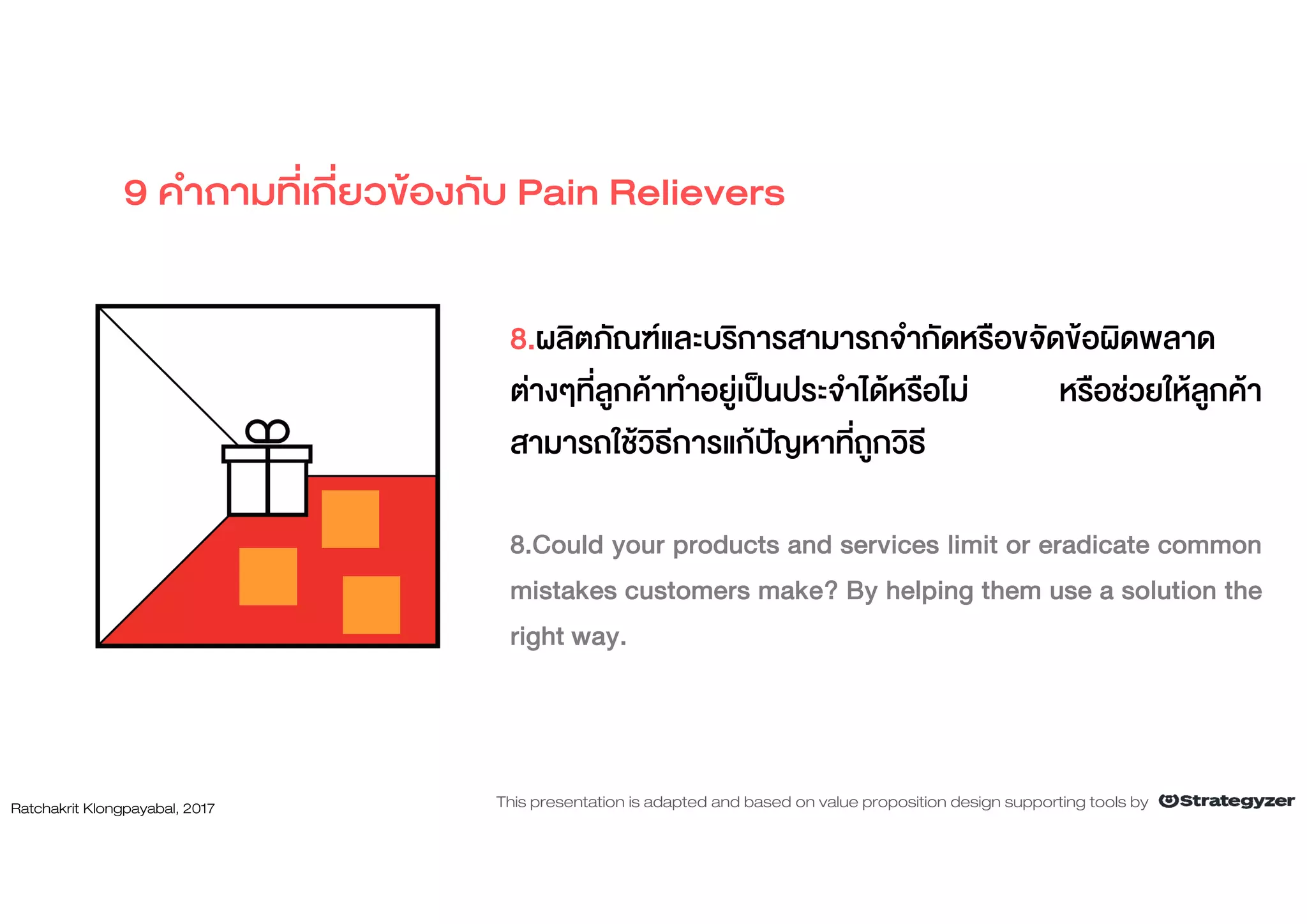 8.ผลิตภัณฑและบริการสามารถจํากัดหรือขจัดขอผิดพลาด
ตางๆที่ลูกคาทําอยูเปนประจําไดหรือไม หรือชวยใหลูกคา
สามารถใชวิธีการแกปญหาที่ถูกวิธี
8.Could your products and services limit or eradicate common
mistakes customers make? By helping them use a solution the
right way.
9 คําถามที่เกี่ยวของกับ Pain Relievers
Ratchakrit Klongpayabal, 2017 This presentation is adapted and based on value proposition design supporting tools by
 