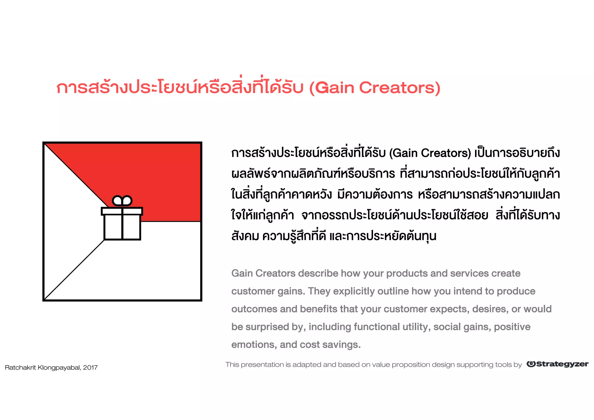 การสรางประโยชนหรือสิ่งที่ไดรับ (Gain Creators)
การสรางประโยชนหรือสิ่งที่ไดรับ (Gain Creators) เปนการอธิบายถึง
ผลลัพธจากผลิตภัณฑหรือบริการ ที่สามารถกอประโยชนใหกับลูกคา
ในสิ่งที่ลูกคาคาดหวัง มีความตองการ หรือสามารถสรางความแปลก
ใจใหแกลูกคา จากอรรถประโยชนดานประโยชนใชสอย สิ่งที่ไดรับทาง
สังคม ความรูสึกที่ดี และการประหยัดตนทุน
Gain Creators describe how your products and services create
customer gains. They explicitly outline how you intend to produce
outcomes and benefits that your customer expects, desires, or would
be surprised by, including functional utility, social gains, positive
emotions, and cost savings.
Ratchakrit Klongpayabal, 2017 This presentation is adapted and based on value proposition design supporting tools by
 