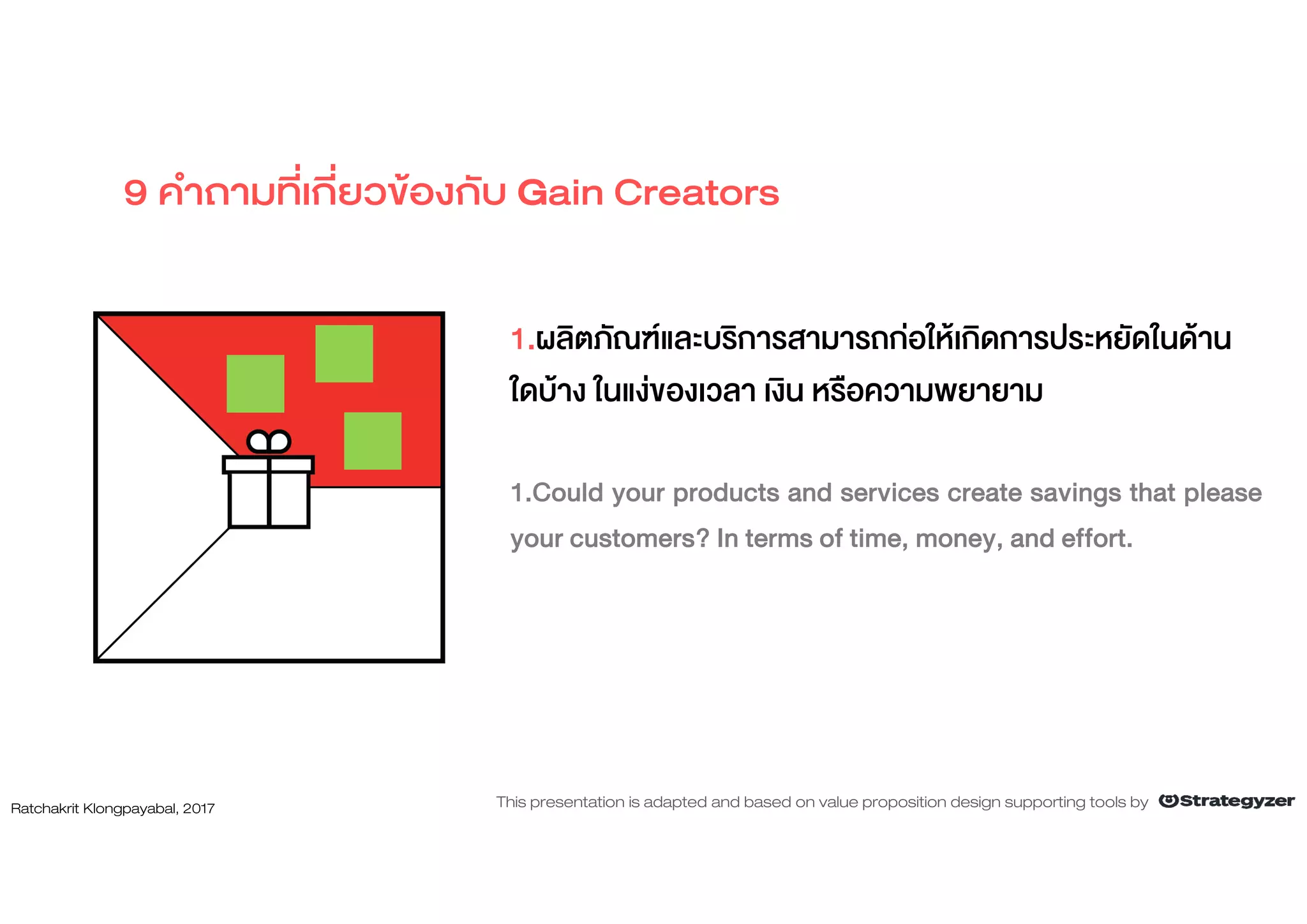 1.ผลิตภัณฑและบริการสามารถกอใหเกิดการประหยัดในดาน
ใดบาง ในแงของเวลา เงิน หรือความพยายาม
1.Could your products and services create savings that please
your customers? In terms of time, money, and effort.
9 คําถามที่เกี่ยวของกับ Gain Creators
Ratchakrit Klongpayabal, 2017 This presentation is adapted and based on value proposition design supporting tools by
 