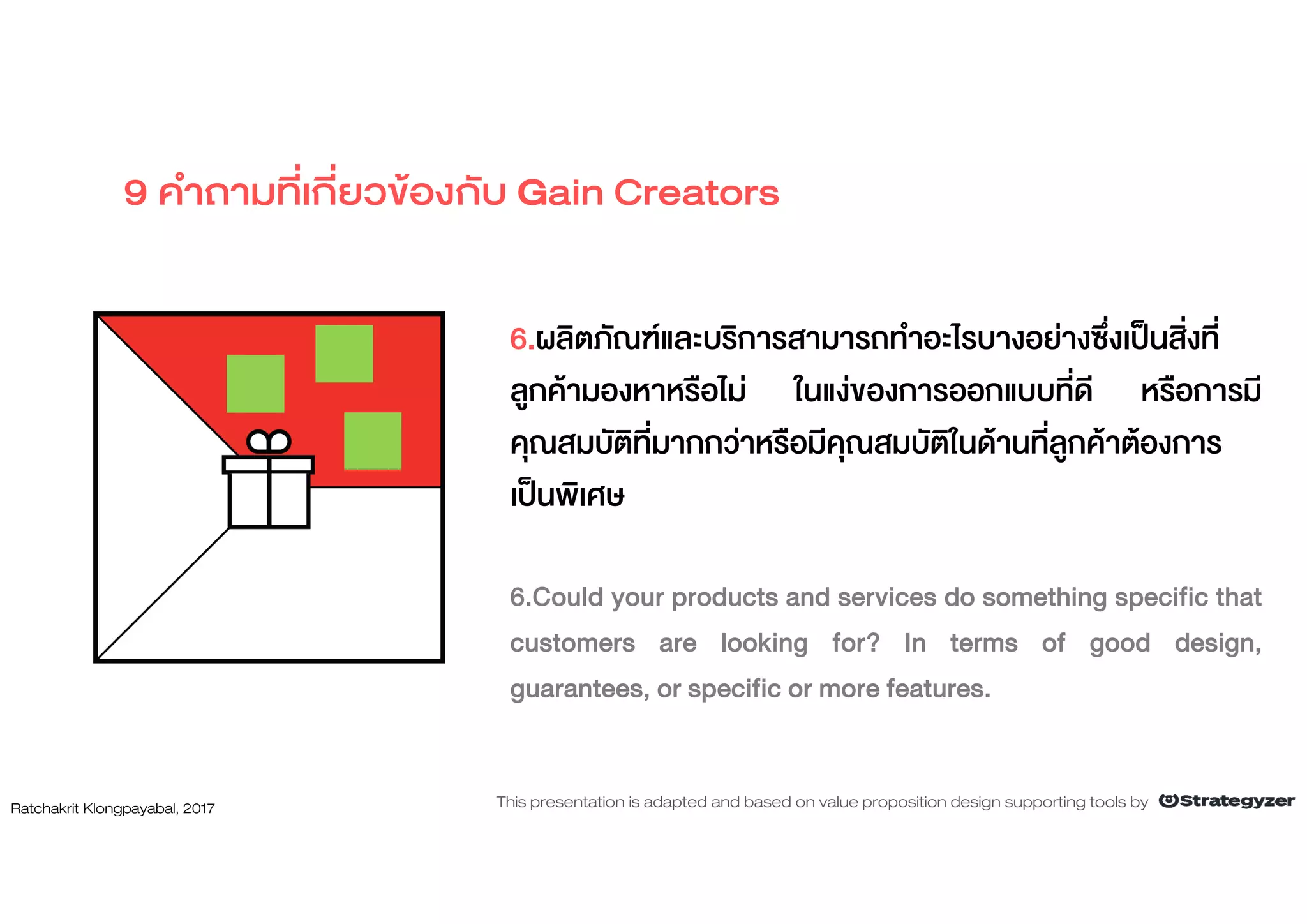 6.ผลิตภัณฑและบริการสามารถทําอะไรบางอยางซึ่งเปนสิ่งที่
ลูกคามองหาหรือไม ในแงของการออกแบบที่ดี หรือการมี
คุณสมบัติที่มากกวาหรือมีคุณสมบัติในดานที่ลูกคาตองการ
เปนพิเศษ
6.Could your products and services do something specific that
customers are looking for? In terms of good design,
guarantees, or specific or more features.
9 คําถามที่เกี่ยวของกับ Gain Creators
Ratchakrit Klongpayabal, 2017 This presentation is adapted and based on value proposition design supporting tools by
 
