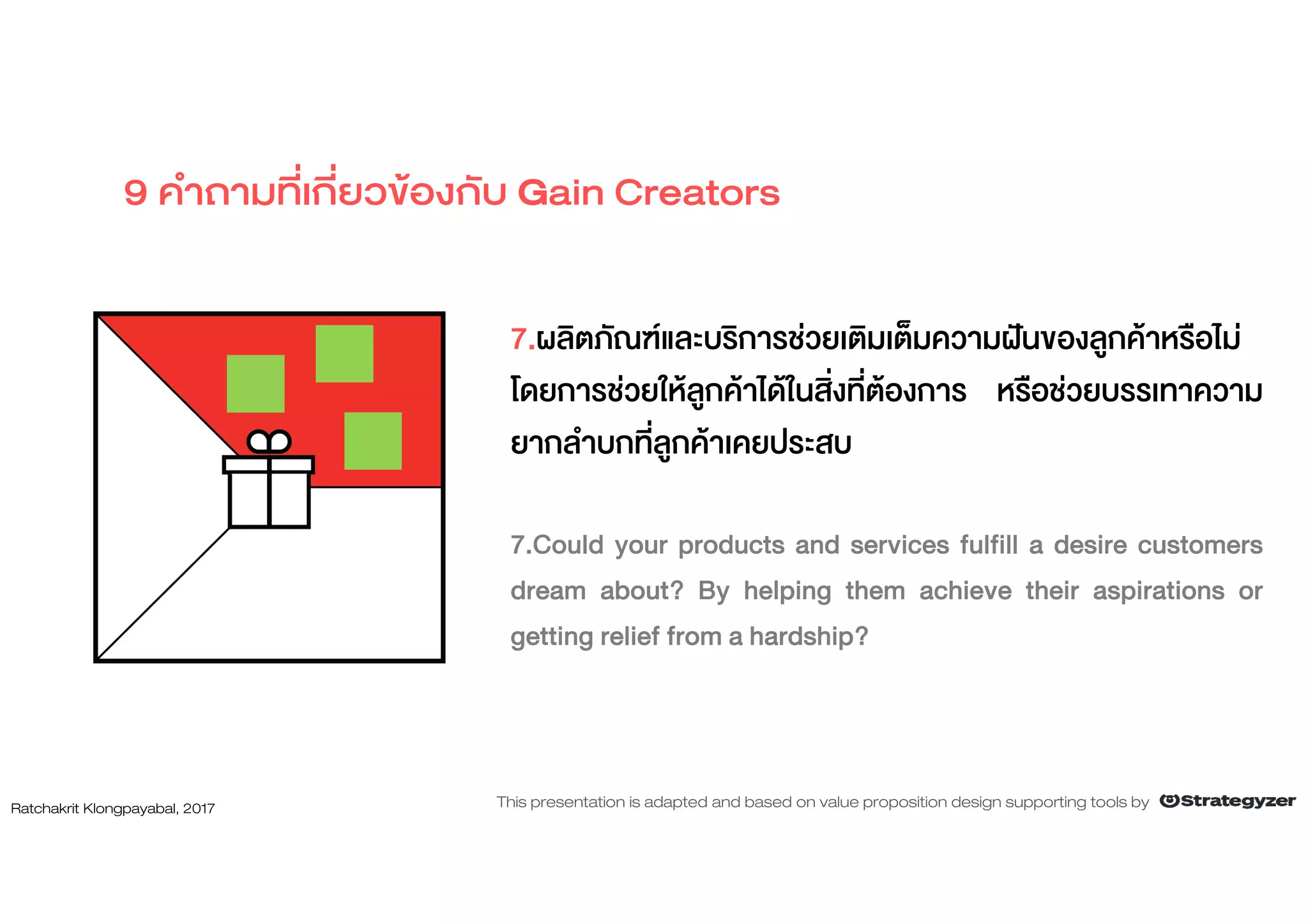 7.ผลิตภัณฑและบริการชวยเติมเต็มความฝนของลูกคาหรือไม
โดยการชวยใหลูกคาไดในสิ่งที่ตองการ หรือชวยบรรเทาความ
ยากลําบกที่ลูกคาเคยประสบ
7.Could your products and services fulfill a desire customers
dream about? By helping them achieve their aspirations or
getting relief from a hardship?
9 คําถามที่เกี่ยวของกับ Gain Creators
Ratchakrit Klongpayabal, 2017 This presentation is adapted and based on value proposition design supporting tools by
 