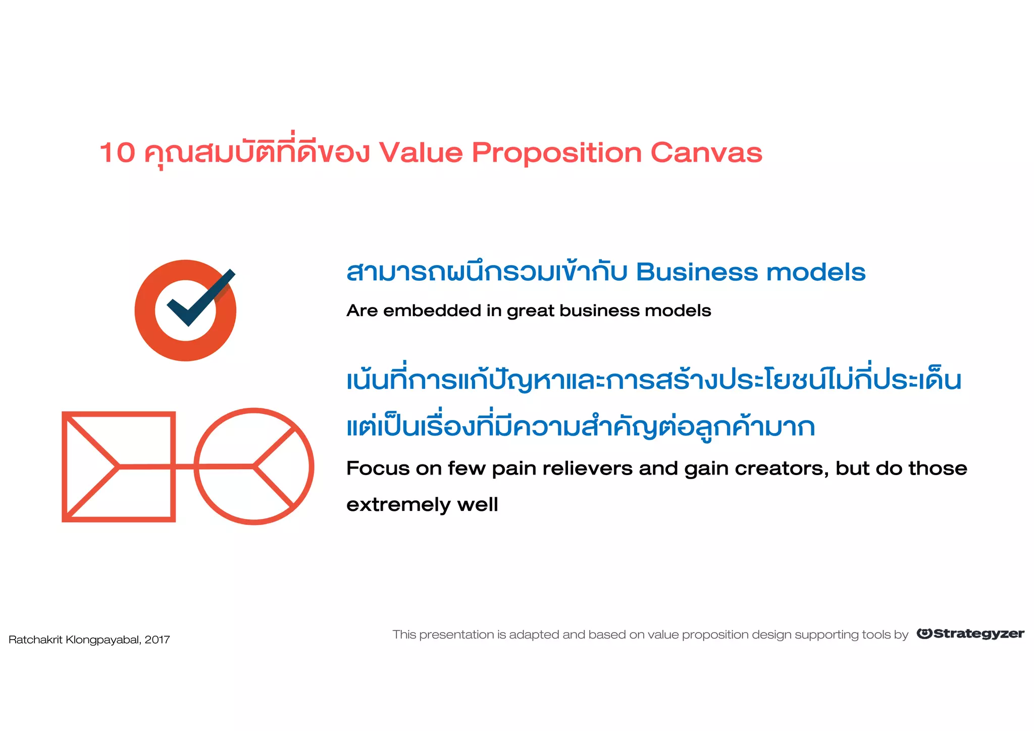 สามารถผนึกรวมเขากับ Business models
Are embedded in great business models
เนนที่การแกปญหาและการสรางประโยชนไมกี่ประเด็น
แตเปนเรื่องที่มีความสําคัญตอลูกคามาก
Focus on few pain relievers and gain creators, but do those
extremely well
10 คุณสมบัติที่ดีของ Value Proposition Canvas
Ratchakrit Klongpayabal, 2017 This presentation is adapted and based on value proposition design supporting tools by
 