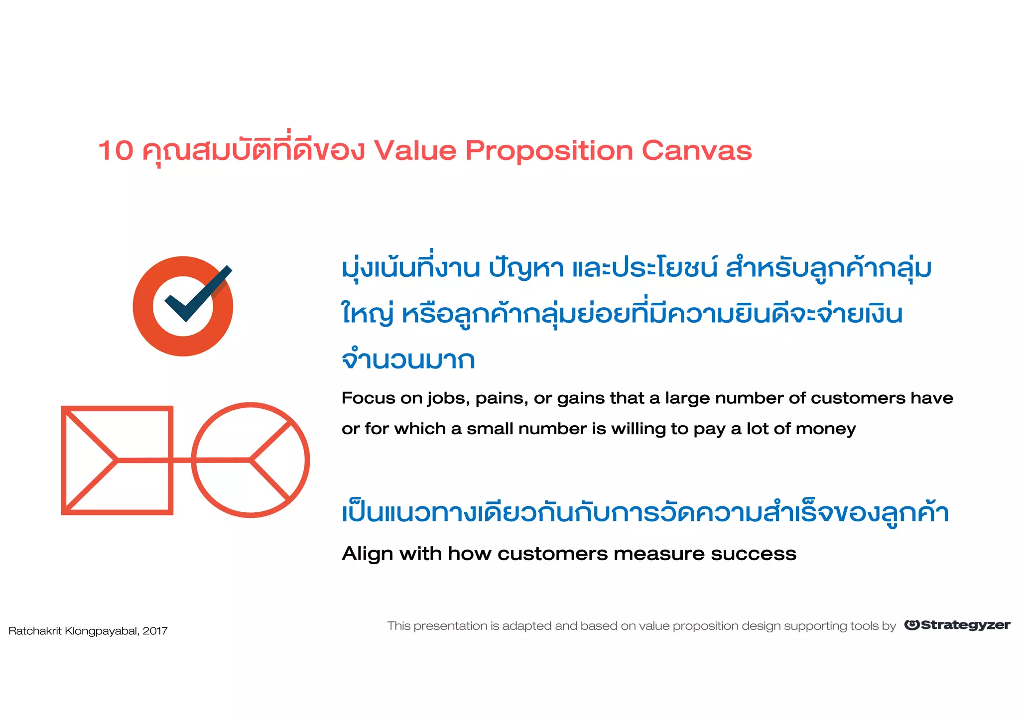 มุงเนนที่งาน ปญหา และประโยชน สําหรับลูกคากลุม
ใหญ หรือลูกคากลุมยอยที่มีความยินดีจะจายเงิน
จํานวนมาก
Focus on jobs, pains, or gains that a large number of customers have
or for which a small number is willing to pay a lot of money
เปนแนวทางเดียวกันกับการวัดความสําเร็จของลูกคา
Align with how customers measure success
10 คุณสมบัติที่ดีของ Value Proposition Canvas
Ratchakrit Klongpayabal, 2017 This presentation is adapted and based on value proposition design supporting tools by
 
