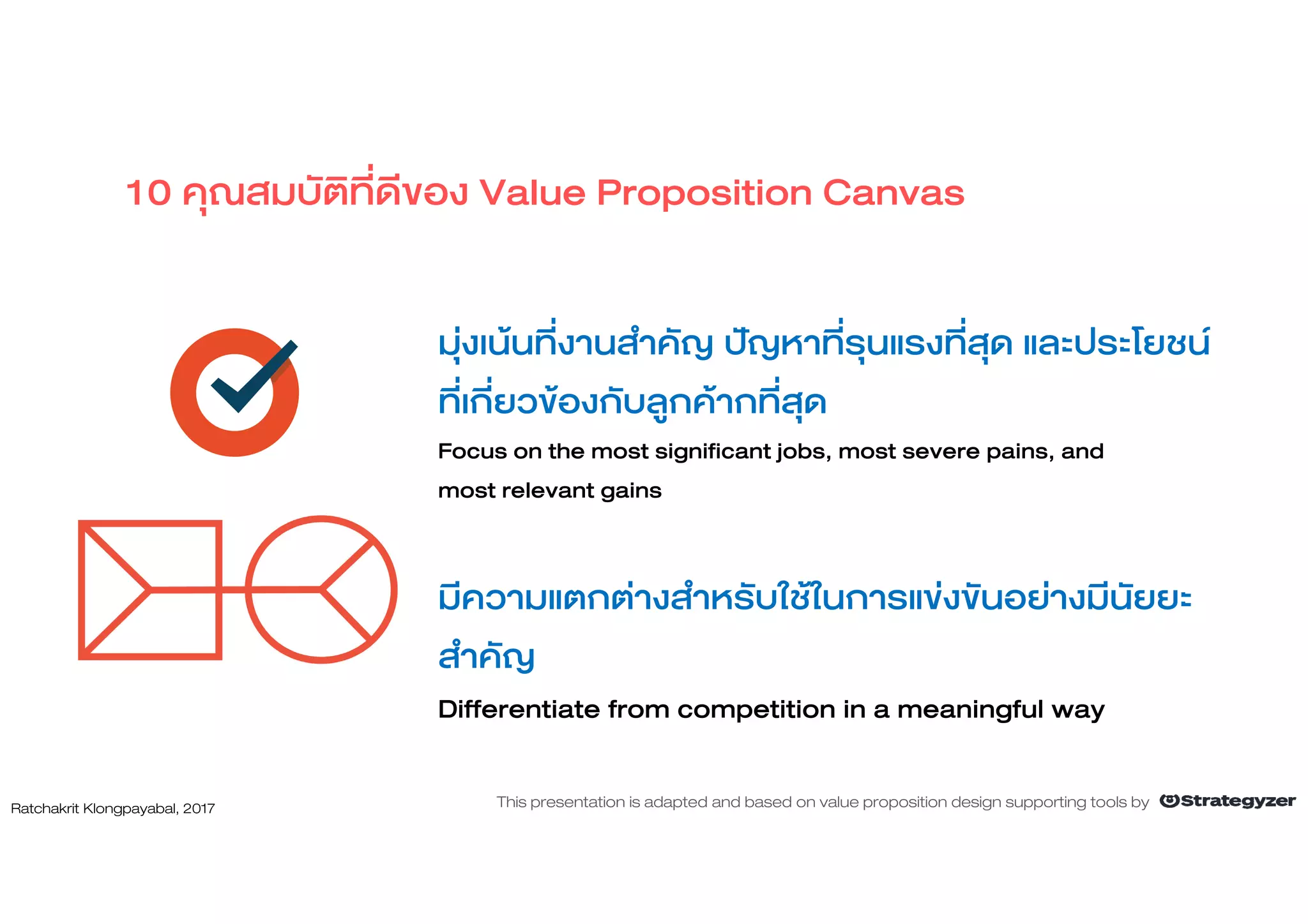 มุงเนนที่งานสําคัญ ปญหาที่รุนแรงที่สุด และประโยชน
ที่เกี่ยวของกับลูกคากที่สุด
Focus on the most significant jobs, most severe pains, and
most relevant gains
มีความแตกตางสําหรับใชในการแขงขันอยางมีนัยยะ
สําคัญ
Differentiate from competition in a meaningful way
10 คุณสมบัติที่ดีของ Value Proposition Canvas
Ratchakrit Klongpayabal, 2017 This presentation is adapted and based on value proposition design supporting tools by
 