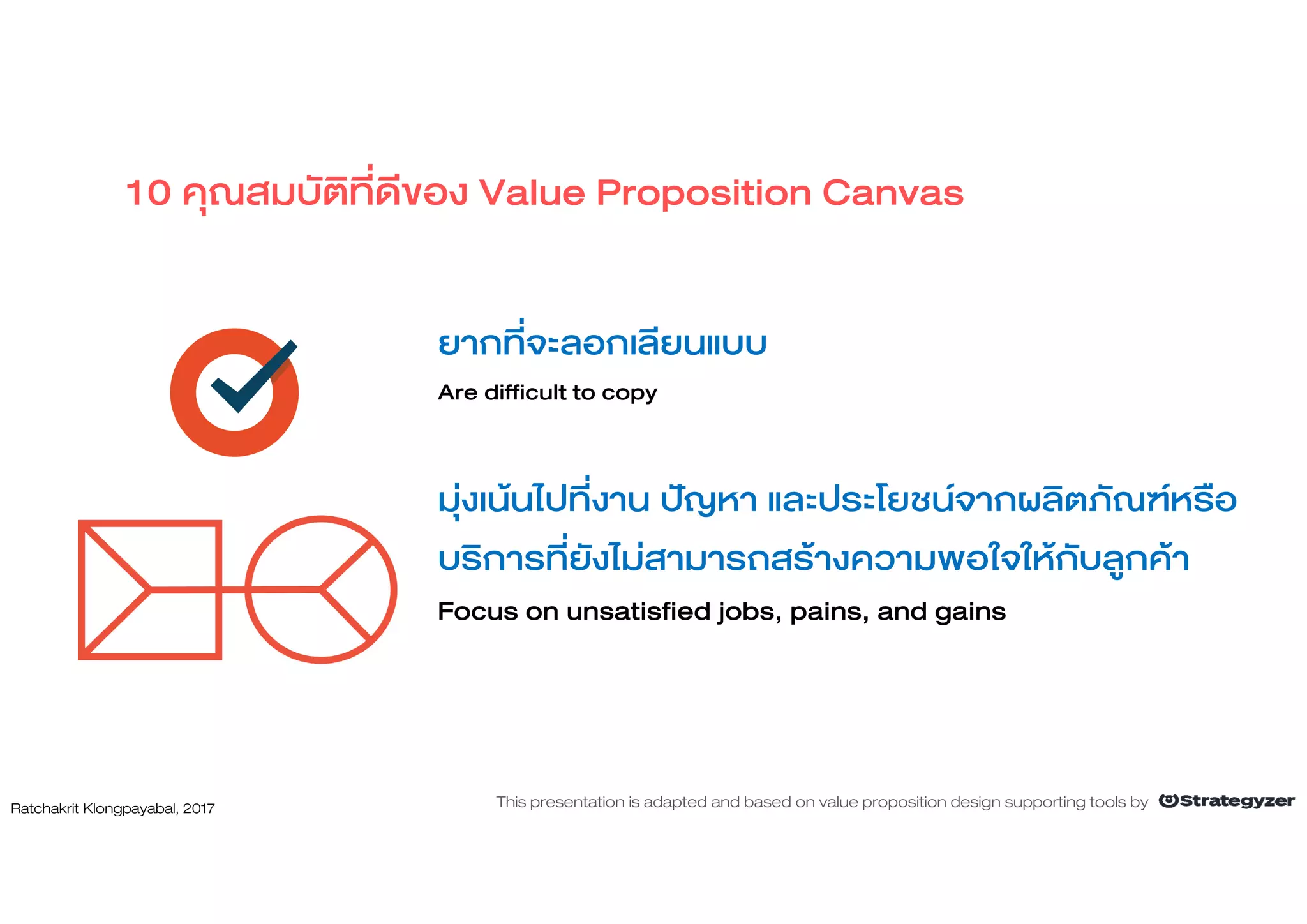ยากที่จะลอกเลียนแบบ
Are difficult to copy
มุงเนนไปที่งาน ปญหา และประโยชนจากผลิตภัณฑหรือ
บริการที่ยังไมสามารถสรางความพอใจใหกับลูกคา
Focus on unsatisfied jobs, pains, and gains
10 คุณสมบัติที่ดีของ Value Proposition Canvas
Ratchakrit Klongpayabal, 2017 This presentation is adapted and based on value proposition design supporting tools by
 