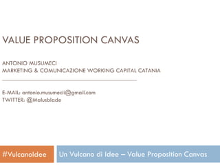 VALUE PROPOSITION CANVAS
ANTONIO MUSUMECI
MARKETING & COMUNICAZIONE WORKING CAPITAL CATANIA
____________________________________________
E-MAIL: antonio.musumecii@gmail.com
TWITTER: @Malusblade

#VulcanoIdee

Un Vulcano di Idee – Value Proposition Canvas

 