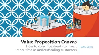 Value Proposition Canvas 
How to convince clients to invest  
more time in understanding customers
Matina Moreira
 