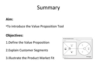 Summary
Aim:
•To introduce the Value Proposition Tool
Objectives:
1.Define the Value Proposition
2.Explain Customer Segments
3.Illustrate the Product Market Fit
 