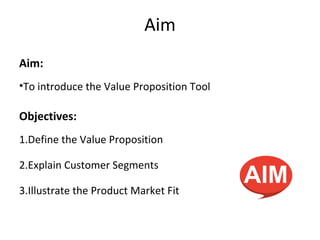 Aim
Aim:
•To introduce the Value Proposition Tool
Objectives:
1.Define the Value Proposition
2.Explain Customer Segments
3.Illustrate the Product Market Fit
 