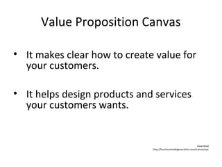 Value Proposition Canvas
• It makes clear how to create value for
your customers.
• It helps design products and services
your customers wants.
Download
http://businessmodelgeneration.com/canvas/vpc
 