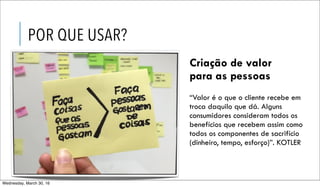 “Valor é o que o cliente recebe em
troca daquilo que dá. Alguns
consumidores consideram todos os
benefícios que recebem assim como
todos os componentes de sacrifício
(dinheiro, tempo, esforço)”. KOTLER
POR QUE USAR?
Criação de valor
para as pessoas
Wednesday, March 30, 16
 