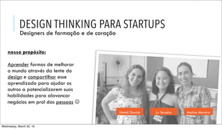 DESIGN THINKING PARA STARTUPS
Designers de formação e de coração
nosso propósito:
Aprender formas de melhorar
o mundo através da lente do
design e compartilhar esse
aprendizado para ajudar os
outros a potencializarem suas
habilidades para alavancar
negócios em prol das pessoas ☺
Natalí Garcia Lu Terceiro Matina Moreira
Wednesday, March 30, 16
 
