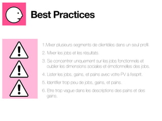 Best Practices 
1.Mixer plusieurs segments de clientèles dans un seul profil. 
2. Mixer les jobs et les résultats. 
3. Se concentrer uniquement sur les jobs fonctionnels et 
oublier les dimensions sociales et émotionnelles des jobs. 
4. Lister les jobs, gains, et pains avec votre PV à l’esprit. 
5. Identifier trop peu de jobs, gains, et pains. 
6. Etre trop vague dans les descriptions des pains et des 
gains. 
 