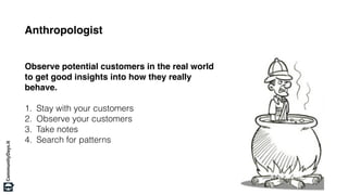 Anthropologist
Observe potential customers in the real world
to get good insights into how they really
behave.
1. Stay with your customers
2. Observe your customers
3. Take notes
4. Search for patterns
 