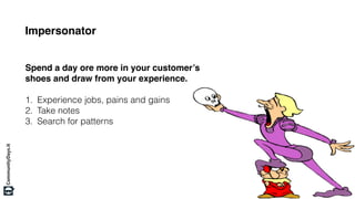 Impersonator
Spend a day ore more in your customer’s
shoes and draw from your experience.
1. Experience jobs, pains and gains
2. Take notes
3. Search for patterns
 