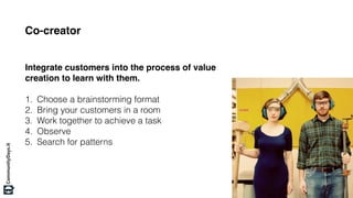 Co-creator
Integrate customers into the process of value
creation to learn with them.
1. Choose a brainstorming format
2. Bring your customers in a room
3. Work together to achieve a task
4. Observe
5. Search for patterns
 