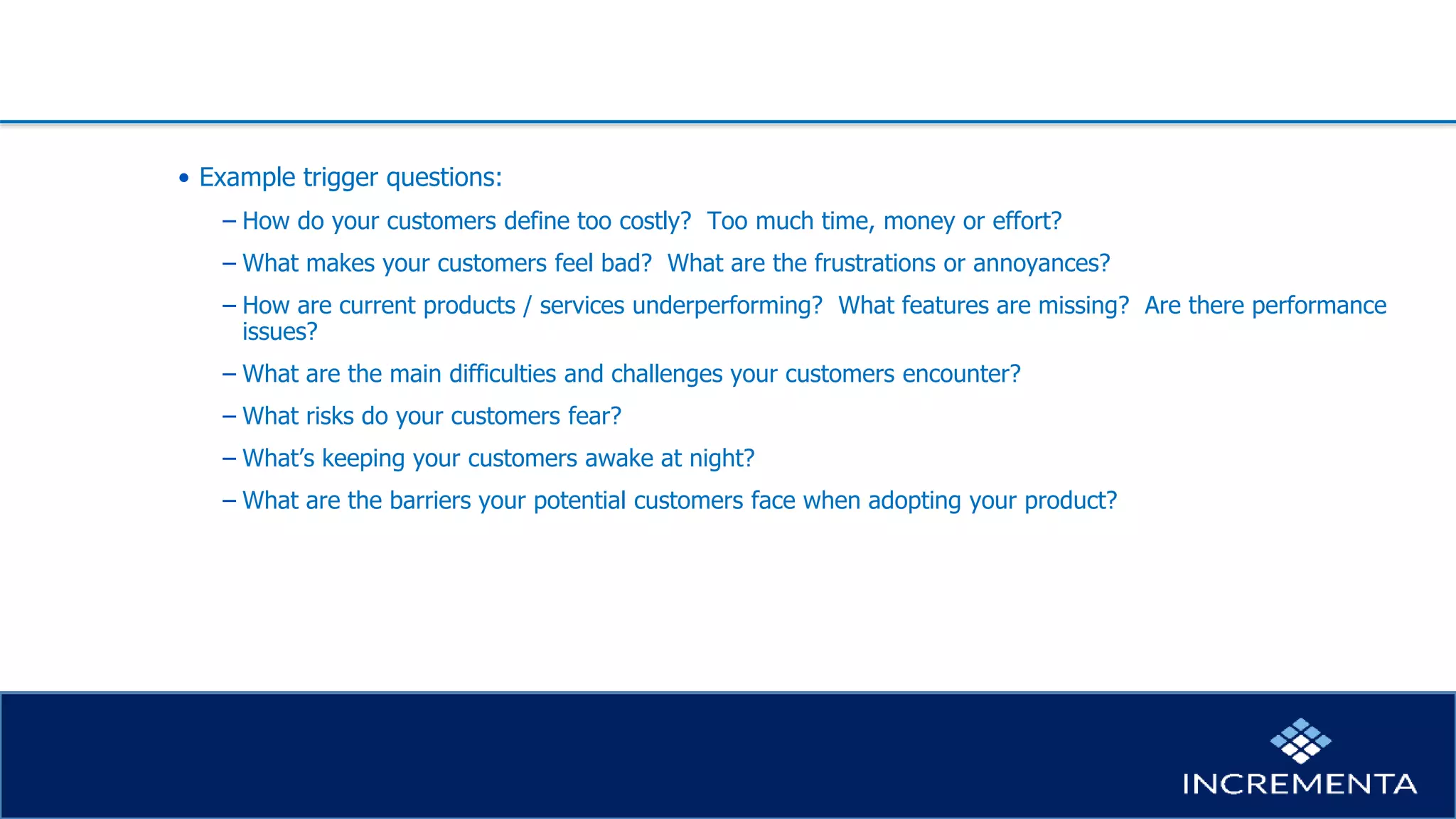 • Example trigger questions:
− How do your customers define too costly? Too much time, money or effort?
− What makes your customers feel bad? What are the frustrations or annoyances?
− How are current products / services underperforming? What features are missing? Are there performance
issues?
− What are the main difficulties and challenges your customers encounter?
− What risks do your customers fear?
− What’s keeping your customers awake at night?
− What are the barriers your potential customers face when adopting your product?
 
