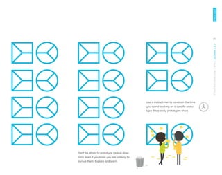 Use a visible timer to constrain the time
you spend working on a speciﬁc proto-
type. Keep early prototypes short.
Don't be afraid to prototype radical direc-
tions, even if you know you are unlikely to
pursue them. Explore and learn.
85
STRATEGYZER.COM
/
VPD
/
DESIGN
/
2.1
PROCESS
 