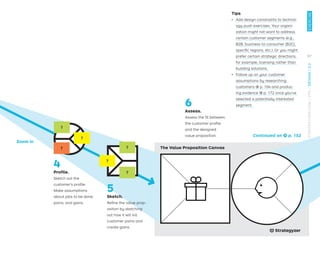 The Value Proposition Canvas
Zoom in
4
Proﬁle.
Sketch out the
customer’s proﬁle.
Make assumptions
about jobs to be done,
pains, and gains.
5
Sketch.
Reﬁne the value prop-
osition by sketching
out how it will kill
customer pains and
create gains.
?
?
?
?
?
?
Continued on → p. 152
6
Assess.
Assess the ﬁt between
the customer proﬁle
and the designed
value proposition.
Tips
ǃɲ Add design constraints to technol-
ogy push exercises. Your organi-
zation might not want to address
certain customer segments (e.g.,
B2B, business-to-consumer [B2C],
speciﬁc regions, etc.). Or you might
prefer certain strategic directions,
for example, licensing rather than
building solutions.
ǃɲ Follow up on your customer
assumptions by researching
customers → p. 104 and produc-
ing evidence → p. 172 once you’ve
selected a potentially interested
segment.
97
EXERCISE
STRATEGYZER.COM
/
VPD
/
DESIGN
/
2.2
 