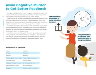 Present your value proposition to others to gather feedback, get buy-in, and
complement the more “analytical assessment” that we looked at up to this
point and the experiments we will study in the testing chapter.
Make sure you get the best from presenting your ideas by explaining them
with disarming simplicity and coherence. It would be a waste of time and
resources to put all your energy into designing remarkable value propositions
only to fail to present them in a convincing way when it matters.
Presenting your ideas and canvases in a clear and tangible way is critical
throughout the design process. Present early and rough prototypes before
reﬁning to get buy-in from different stakeholders. Only work on more reﬁned
presentations later in the design process.
One of the most important aspects of presenting value propositions is to
convey messages with customer jobs, pains, and gains in mind. Never just
pitch features; instead, think about how your value proposition helps get
important jobs done, kills extreme pains, and creates essential gains.
√ DOS × DON’TS
Simple Complex
Tangible Abstract
Presenting only what matters Presenting all you know
Customer-centric Feature-centric
1 piece of info after the other All information at once
The right media support No visual support
Storyline Random ﬂow of information
Use low-ﬁdelity
prototypes to
make your ideas
tangible.
Always refer back
to customer jobs,
pains, and gains in
your presentation.
Best Practices for Presenters
Avoid Cognitive Murder
to Get Better Feedback
132
STRATEGYZER.COM
/
VPD
/
DESIGN
/
2.4
 