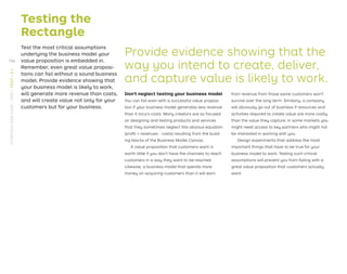 Testing the
Rectangle
Test the most critical assumptions
underlying the business model your
value proposition is embedded in.
Remember, even great value proposi-
tions can fail without a sound business
model. Provide evidence showing that
your business model is likely to work,
will generate more revenue than costs,
and will create value not only for your
customers but for your business.
Provide evidence showing that the
way you intend to create, deliver,
and capture value is likely to work.
Don’t neglect testing your business model
You can fail even with a successful value proposi-
tion if your business model generates less revenue
than it incurs costs. Many creators are so focused
on designing and testing products and services
that they sometimes neglect this obvious equation
(proﬁt = revenues - costs) resulting from the build-
ing blocks of the Business Model Canvas.
A value proposition that customers want is
worth little if you don’t have the channels to reach
customers in a way they want to be reached.
Likewise, a business model that spends more
money on acquiring customers than it will earn
from revenue from those same customers won’t
survive over the long term. Similarly, a company
will obviously go out of business if resources and
activities required to create value are more costly
than the value they capture. In some markets you
might need access to key partners who might not
be interested in working with you.
Design experiments that address the most
important things that have to be true for your
business model to work. Testing such critical
assumptions will prevent you from failing with a
great value proposition that customers actually
want.
194
STRATEGYZER.COM
/
VPD
/
TEST
/
3.1
 