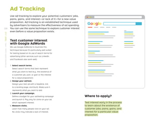 Ad Tracking
Use ad tracking to explore your potential customers’ jobs,
pains, gains, and interest—or lack of it—for a new value
proposition. Ad tracking is an established technique used
by advertisers to measure the effectiveness of ad spending.
You can use the same technique to explore customer interest
even before a value proposition exists.
Where to apply?
Test interest early in the process
to learn about the existence of
customer jobs, pains, gains, and
interest for a particular value
proposition.
Google
Test customer interest
with Google AdWords
We use Google AdWords to illustrate this
technique because it’s particularly well suited
for testing based on its use of search terms for
advertising (other services such as LinkedIn
and Facebook also work well).
1. Select search terms.
Select search terms that best represent
what you want to test (e.g., the existence of
a customer job, pain, or gain or the interest
for a value proposition).
2. Design your ad/test.
Design your test ad with a headline, link
to a landing page, and blurb. Make sure it
represents what you want to test.
3. Launch your campaign.
Deﬁne a budget for your ad/testing campaign
and launch it. Pay only for clicks on your ad,
which represent interest.
4. Measure clicks.
Learn how many people click on your ad.
No clicks may indicate a lack of interest.
220
STRATEGYZER.COM
/
VPD
/
TEST
/
3.3
 