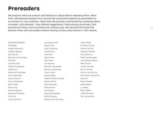 Prereaders
We practice what we preach and tested our ideas before releasing them. More
than 100 selected people from around the world participated as prereaders to
scrutinize our raw creations. More than 60 actively contributed by reviewing ideas,
concepts, and spreads. They offered suggestions, meticulously proofread, and
pointed out ﬂaws and inconsistencies without pity. We iterated the book title
several times with prereaders before testing various alternatives in the market.
Gabrielle Beneﬁeld
Phil Blake
Jasper Bouwsma
Frederic Briguet
Karl Burrow
Manuel Jose Carvajal
Pål Dahl
Christian Doll
Joseph Dougherty
Todd Dunn
Reinhard Ematinger
Sven Gakstatter
Jonas Giannini
Claus Gladyszak
Boris Golob
Dave Gray
Gaute Hagerup
Natasha Hanshaw
Chris Hill
Luke Hohmann
Jay Jayaraman
Shyam Jha
Greg Judelman
James King
Hans Kok
Ryuta Kono
Jens Korte
Jan Kyhnau
Michael Lachapelle
Ronna Lichtenberg
Justin Lokitz
Ranjan Malik
Deborah Mills-Scoﬁeld
Nathan Monk
Mario Morales
Fabio Nunes
Jan Ondrus
Aloys Osterwalder
Matty Paquay
Olivier Perez Kennedy
Johan Rapp
Christian Saclier
Andrea Schrick
Gregoire Serikoff
Aron Solomon
Peter Sonderegger
Lars Spicker Olesen
Matt Terrell
James Thomas
Paris Thomas
Patrick Van Der Pijl
Emanuela Vartolomei
Mauricio
Reiner Walter
Matt Wanat
Lu Wang
Marc Weber
Judith Wimmer
Shin Yamamoto
279
 