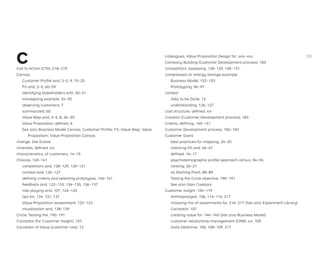 C
Call to Action (CTA), 218–219
Canvas
Customer Proﬁle and, 3–5, 9, 10–25
Fit and, 3–5, 40–59
identifying stakeholders with, 50–51
moviegoing example, 54–55
observing customers, 7
summarized, 60
Value Map and, 3–5, 8, 26–39
Value Proposition, deﬁned, 6
See also Business Model Canvas; Customer Proﬁle; Fit; Value Map; Value
Proposition; Value Proposition Canvas
change. See Evolve
channels, deﬁned, xvi
characteristics, of customers, 14–15
Choices, 120–141
competitors and, 128–129, 130–131
context and, 126–127
deﬁning criteria and selecting prototypes, 140–141
feedback and, 132–133, 134–135, 136–137
role-playing and, 107, 124–125
tips for, 124, 131, 137
Value Proposition assessment, 122–123
visualization and, 138–139
Circle, Testing the, 190–191
Cocreator (for Customer Insight), 107
Cocreator of Value (customer role), 12
colleagues, Value Proposition Design for, xxiv–xxv
Company Building (Customer Development process), 183
competitors, assessing, 128–129, 130–131
compressed air energy storage example
Business Model, 152–153
Prototyping, 96–97
context
Jobs to be Done, 13
understanding, 126–127
cost structure, deﬁned, xvi
Creation (Customer Development process), 183
criteria, deﬁning, 140–141
Customer Development process, 182–183
Customer Gains
best practices for mapping, 24–25
checking Fit and, 46–47
deﬁned, 16–17
psychodemographic proﬁle approach versus, 54–55
ranking, 20–21
as Starting Point, 88–89
Testing the Circle objective, 190–191
See also Gain Creators
Customer Insight, 104–119
Anthropologist, 106, 114–115, 217
choosing mix of experiments for, 216–217 (See also Experiment Library)
Cocreator, 107
creating value for, 144–145 (See also Business Model)
customer relationship management (CRM), xvi, 109
Data Detective, 106, 108–109, 217
283
 