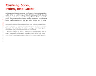 Ranking Jobs,
Pains, and Gains
Although individual customer preferences vary, you need to
get a sense of customer priorities. Investigate which jobs the
majority consider important or insigniﬁcant. Find out which
pains they ﬁnd extreme versus merely moderate. Learn which
gains they ﬁnd essential and which are simply nice to have.
Ranking jobs, pains, and gains is essential in order to design value proposi-
tions that address things customers really care about. Of course, it’s difﬁcult
to unearth what really matters to customers, but your understanding will
improve with every customer interaction and experiment.
It doesn’t matter if you start out with a ranking that is based on what you
think is important to your potential customers as long as you strive to test
that ranking until it truly reﬂects priorities from the customer’s perspective.
20
STRATEGYZER.COM
/
VPD
/
CANVAS
/
1.1
 