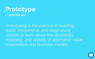 Prototype
/ˈprəʊtətʌɪp/
Prototyping is the practice of building
quick, inexpensive, and rough study
models to learn about the desirability,
feasibility, and viability of alternative value
propositions and business models.
 