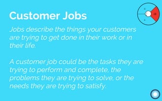 Jobs describe the things your customers
are trying to get done in their work or in
their life.
A customer job could be the tasks they are
trying to perform and complete, the
problems they are trying to solve, or the
needs they are trying to satisfy.
Customer Jobs
 