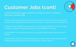 Use the following trigger questions to help you think of different
potential customer jobs:
1) What is the one thing that your customer couldn’t live without accomplishing?
What are the stepping stones that could help your customer achieve this key job?
2) What are the different contexts that your customers might be in? How do their
activities and goals change depending on these different contexts?
3) What does your customer need to accomplish that involves interaction with
others?
4) What tasks are your customers trying to perform in their work or personal life?
What functional problems are your customers trying to solve?
Customer Jobs (cont)
 